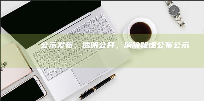 公示发布，透明公开，消除疑虑 (公布公示)